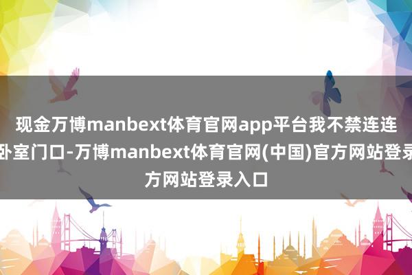 现金万博manbext体育官网app平台我不禁连连退到卧室门口-万博manbext体育官网(中国)官方网站登录入口