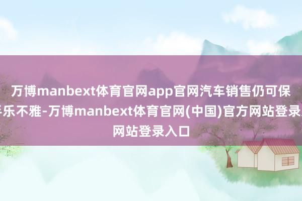 万博manbext体育官网app官网汽车销售仍可保合手乐不雅-万博manbext体育官网(中国)官方网站登录入口