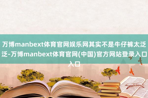 万博manbext体育官网娱乐网其实不是牛仔裤太泛泛-万博manbext体育官网(中国)官方网站登录入口