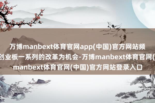 万博manbext体育官网app(中国)官方网站频年来证监会以科创板、创业板一系列的改革为机会-万博manbext体育官网(中国)官方网站登录入口