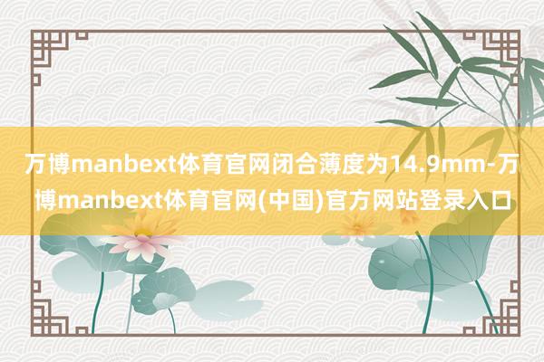 万博manbext体育官网闭合薄度为14.9mm-万博manbext体育官网(中国)官方网站登录入口