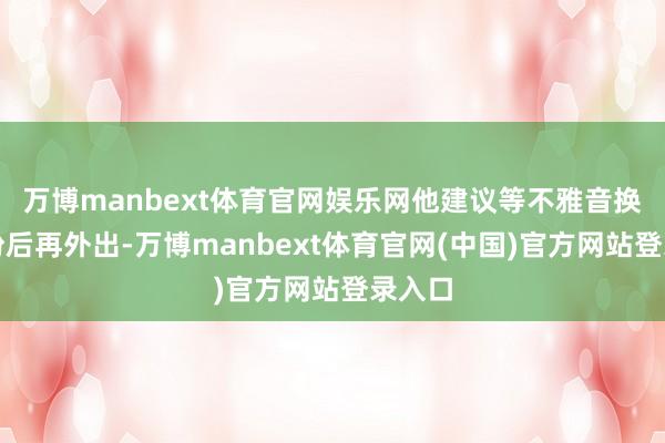 万博manbext体育官网娱乐网他建议等不雅音换衣打扮后再外出-万博manbext体育官网(中国)官方网站登录入口