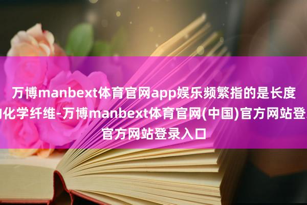 万博manbext体育官网app娱乐频繁指的是长度较短的化学纤维-万博manbext体育官网(中国)官方网站登录入口