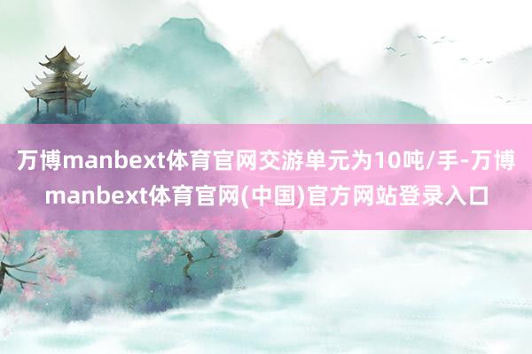 万博manbext体育官网交游单元为10吨/手-万博manbext体育官网(中国)官方网站登录入口