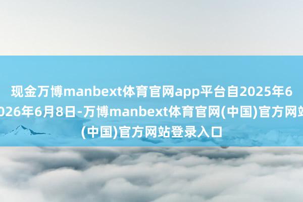 现金万博manbext体育官网app平台自2025年6月9日至2026年6月8日-万博manbext体育官网(中国)官方网站登录入口
