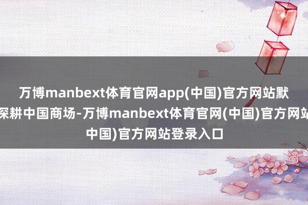 万博manbext体育官网app(中国)官方网站默示将不息深耕中国商场-万博manbext体育官网(中国)官方网站登录入口