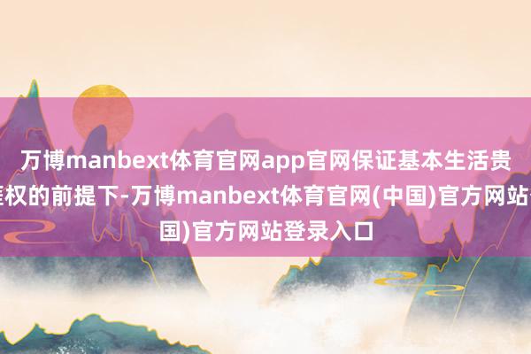 万博manbext体育官网app官网保证基本生活贵府和生涯权的前提下-万博manbext体育官网(中国)官方网站登录入口