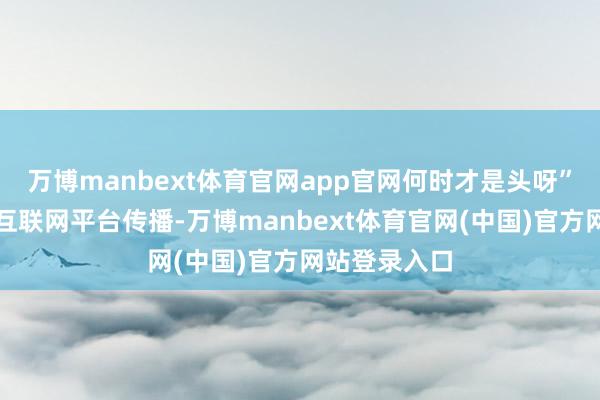 万博manbext体育官网app官网何时才是头呀”的短视频在互联网平台传播-万博manbext体育官网(中国)官方网站登录入口