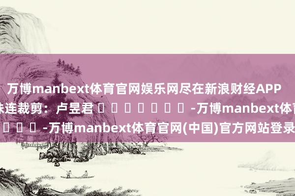 万博manbext体育官网娱乐网尽在新浪财经APP            						株连裁剪：卢昱君 							-万博manbext体育官网(中国)官方网站登录入口