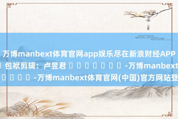 万博manbext体育官网app娱乐尽在新浪财经APP            						包袱剪辑：卢昱君 							-万博manbext体育官网(中国)官方网站登录入口