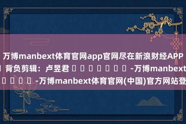 万博manbext体育官网app官网尽在新浪财经APP 背负剪辑:卢昱君 -万博manbext体育官网(中国)官方网站登录入口
