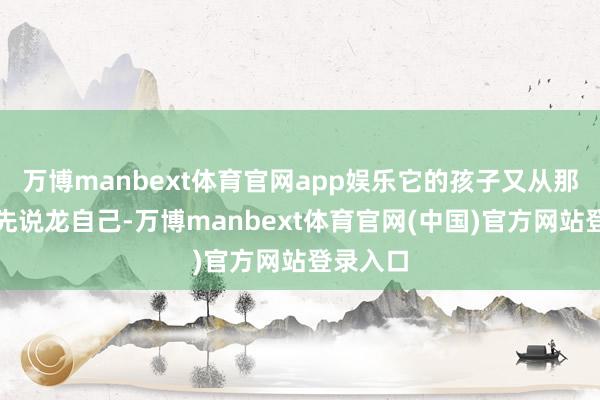 万博manbext体育官网app娱乐它的孩子又从那儿提及先说龙自己-万博manbext体育官网(中国)官方网站登录入口