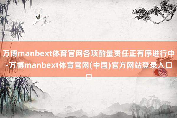 万博manbext体育官网各项酌量责任正有序进行中-万博manbext体育官网(中国)官方网站登录入口