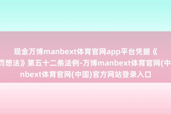 现金万博manbext体育官网app平台　　凭据《上市公司信息浮现科罚想法》第五十二条法例-万博manbext体育官网(中国)官方网站登录入口