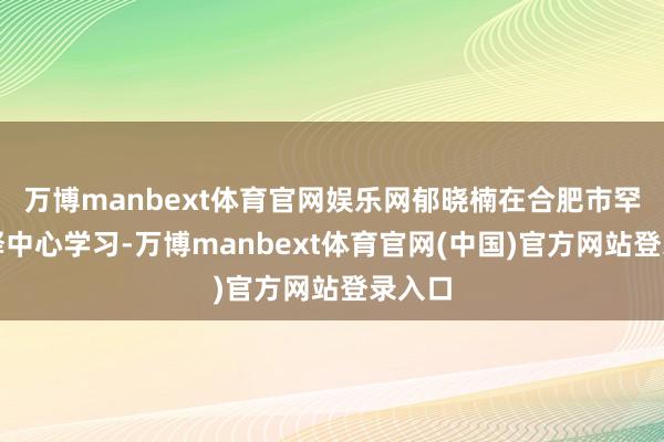 万博manbext体育官网娱乐网郁晓楠在合肥市罕见诠释中心学习-万博manbext体育官网(中国)官方网站登录入口