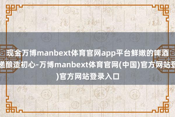 现金万博manbext体育官网app平台鲜嫩的啤酒智力传递酿造初心-万博manbext体育官网(中国)官方网站登录入口
