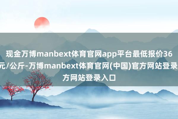 现金万博manbext体育官网app平台最低报价36.00元/公斤-万博manbext体育官网(中国)官方网站登录入口