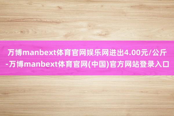 万博manbext体育官网娱乐网进出4.00元/公斤-万博manbext体育官网(中国)官方网站登录入口