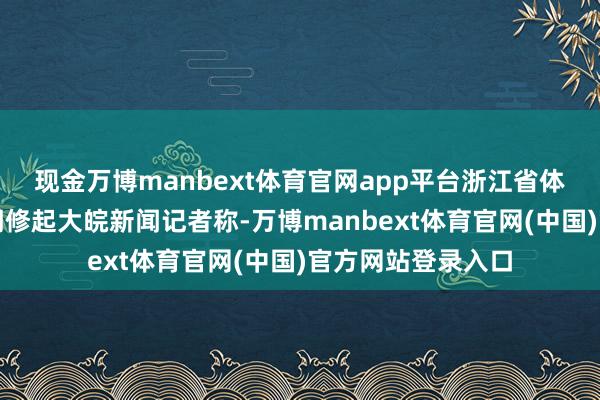 现金万博manbext体育官网app平台浙江省体育局东谈主事部门修起大皖新闻记者称-万博manbext体育官网(中国)官方网站登录入口