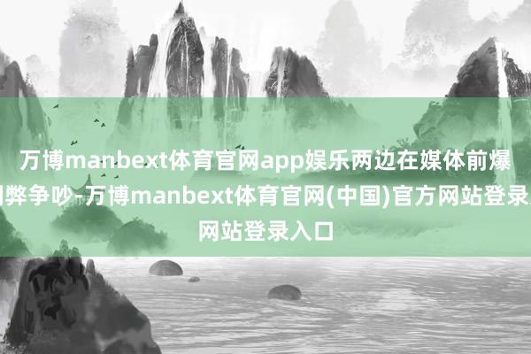 万博manbext体育官网app娱乐两边在媒体前爆发利弊争吵-万博manbext体育官网(中国)官方网站登录入口