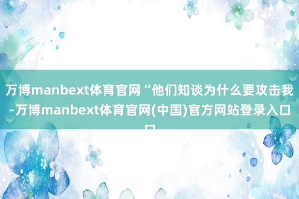 万博manbext体育官网“他们知谈为什么要攻击我-万博manbext体育官网(中国)官方网站登录入口