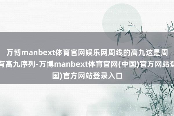 万博manbext体育官网娱乐网周线的高九这是周线周线有高九序列-万博manbext体育官网(中国)官方网站登录入口