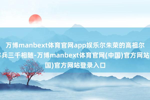 万博manbext体育官网app娱乐尔朱荣的高祖尔朱羽健率兵三千相随-万博manbext体育官网(中国)官方网站登录入口