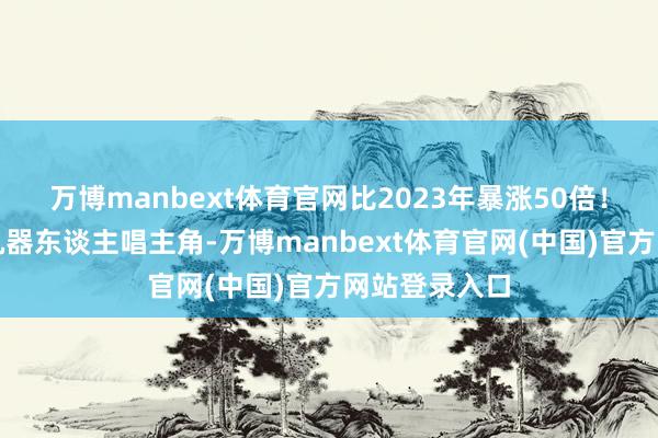万博manbext体育官网比2023年暴涨50倍！从领先四足机器东谈主唱主角-万博manbext体育官网(中国)官方网站登录入口