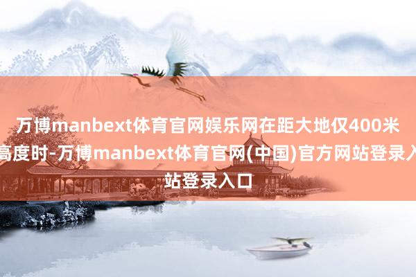 万博manbext体育官网娱乐网在距大地仅400米的高度时-万博manbext体育官网(中国)官方网站登录入口