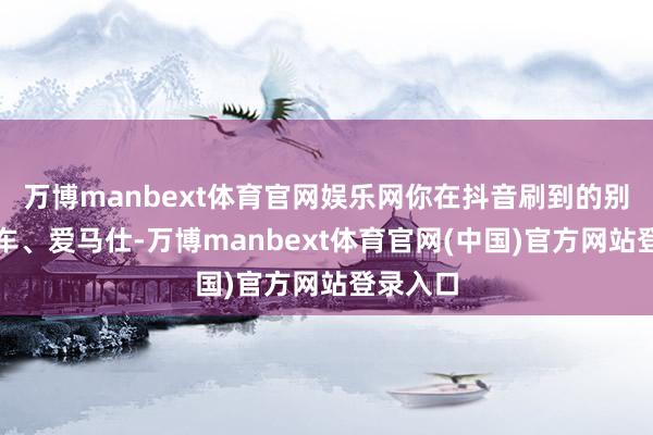 万博manbext体育官网娱乐网你在抖音刷到的别墅、豪车、爱马仕-万博manbext体育官网(中国)官方网站登录入口
