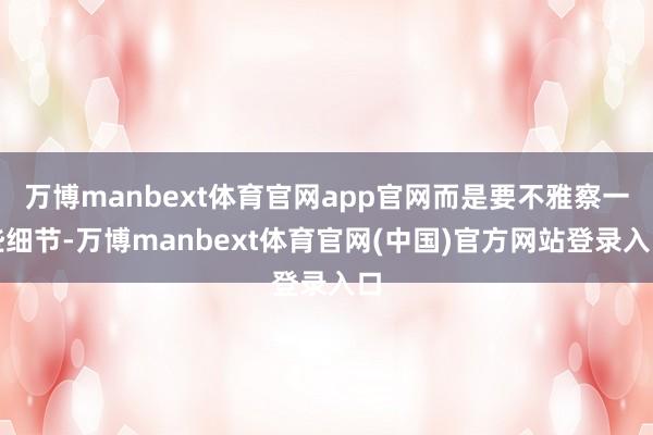 万博manbext体育官网app官网而是要不雅察一些细节-万博manbext体育官网(中国)官方网站登录入口