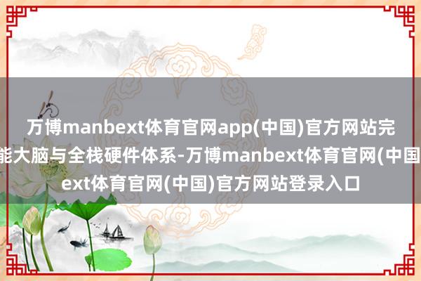万博manbext体育官网app(中国)官方网站完好展示自研具身智能大脑与全栈硬件体系-万博manbext体育官网(中国)官方网站登录入口