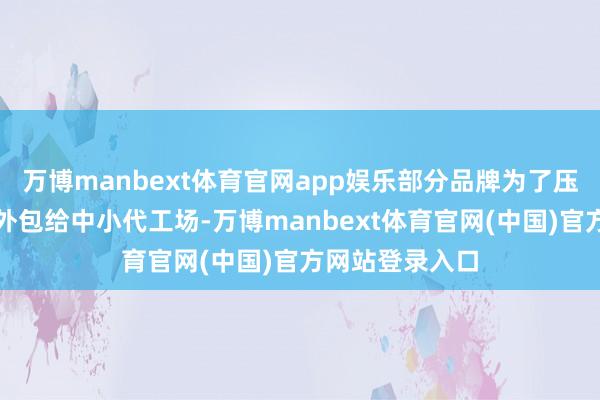 万博manbext体育官网app娱乐部分品牌为了压缩老本将坐褥外包给中小代工场-万博manbext体育官网(中国)官方网站登录入口