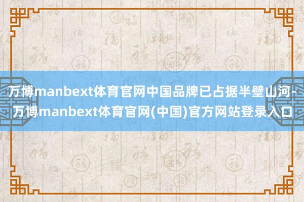 万博manbext体育官网中国品牌已占据半壁山河-万博manbext体育官网(中国)官方网站登录入口