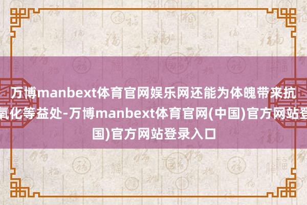 万博manbext体育官网娱乐网还能为体魄带来抗炎、抗氧化等益处-万博manbext体育官网(中国)官方网站登录入口