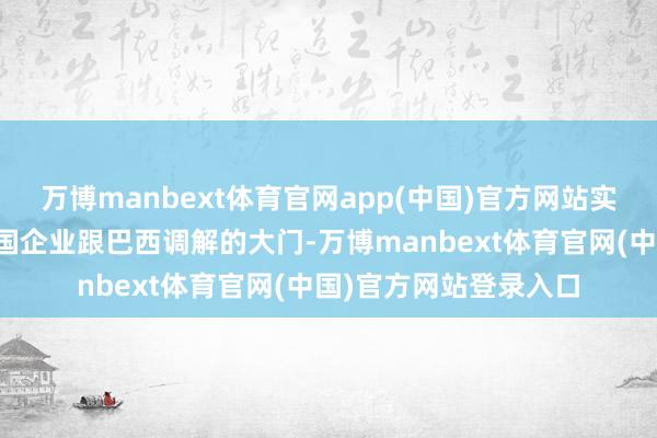 万博manbext体育官网app(中国)官方网站实质上就堵上了一些中国企业跟巴西调解的大门-万博manbext体育官网(中国)官方网站登录入口
