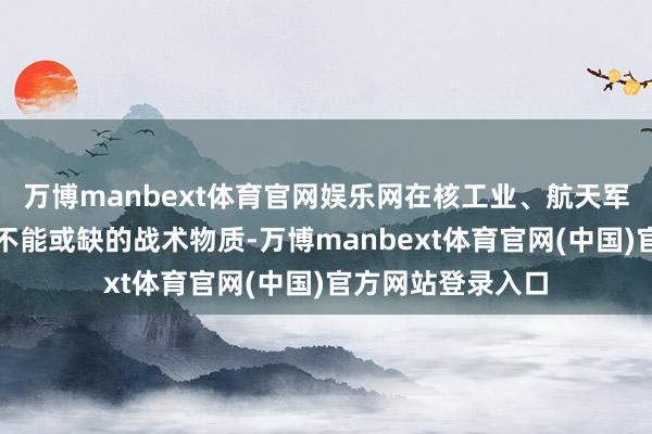 万博manbext体育官网娱乐网在核工业、航天军工等领域王人是不能或缺的战术物质-万博manbext体育官网(中国)官方网站登录入口