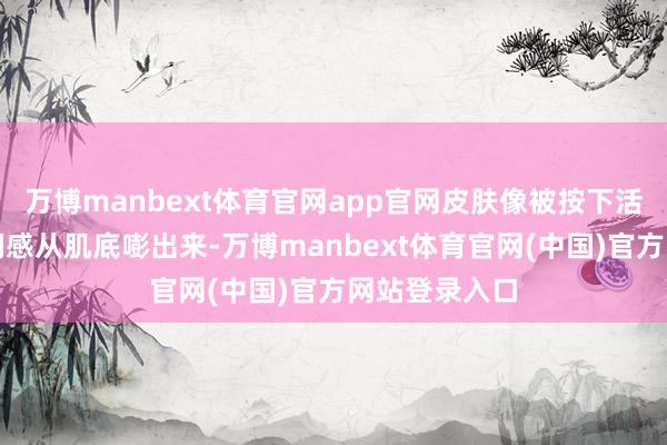 万博manbext体育官网app官网皮肤像被按下活力开关！水润感从肌底嘭出来-万博manbext体育官网(中国)官方网站登录入口