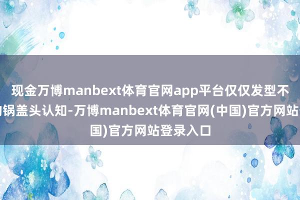 现金万博manbext体育官网app平台仅仅发型不如剧里的锅盖头认知-万博manbext体育官网(中国)官方网站登录入口
