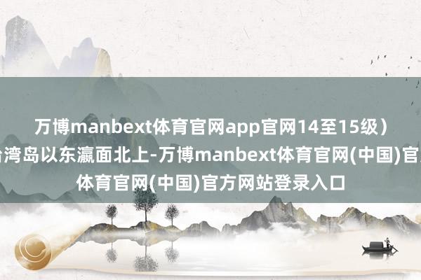 万博manbext体育官网app官网14至15级）；也有可能在台湾岛以东瀛面北上-万博manbext体育官网(中国)官方网站登录入口