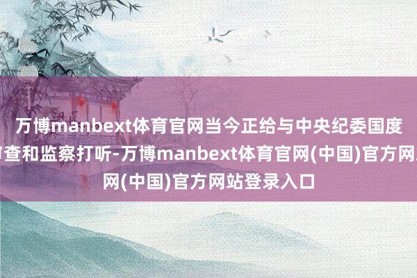万博manbext体育官网当今正给与中央纪委国度监委纪律审查和监察打听-万博manbext体育官网(中国)官方网站登录入口