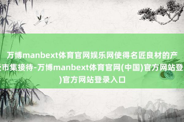 万博manbext体育官网娱乐网使得名匠良材的产品深受市集接待-万博manbext体育官网(中国)官方网站登录入口