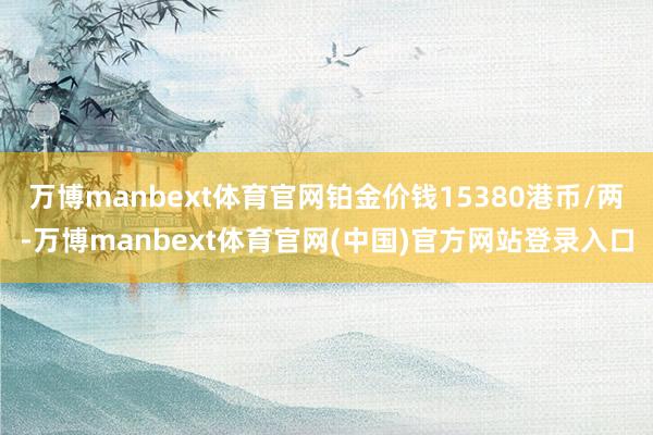 万博manbext体育官网铂金价钱15380港币/两-万博manbext体育官网(中国)官方网站登录入口