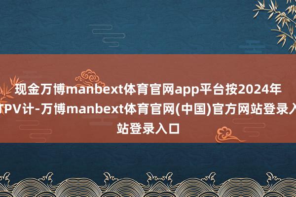 现金万博manbext体育官网app平台按2024年的TPV计-万博manbext体育官网(中国)官方网站登录入口
