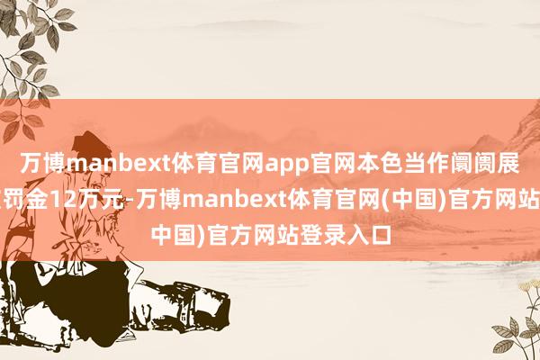 万博manbext体育官网app官网本色当作阛阓展业用度被罚金12万元-万博manbext体育官网(中国)官方网站登录入口