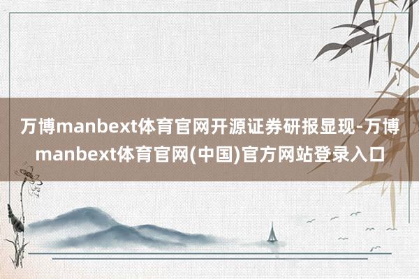 万博manbext体育官网　　开源证券研报显现-万博manbext体育官网(中国)官方网站登录入口
