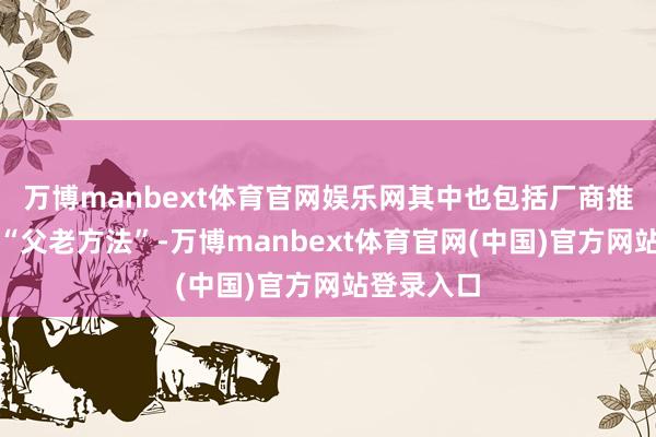万博manbext体育官网娱乐网其中也包括厂商推出的所谓“父老方法”-万博manbext体育官网(中国)官方网站登录入口