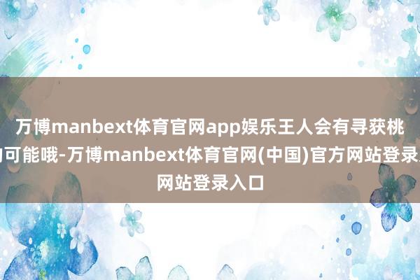 万博manbext体育官网app娱乐王人会有寻获桃花的可能哦-万博manbext体育官网(中国)官方网站登录入口