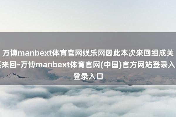 万博manbext体育官网娱乐网因此本次来回组成关系来回-万博manbext体育官网(中国)官方网站登录入口