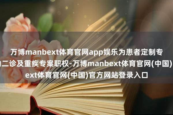 万博manbext体育官网app娱乐为患者定制专属健康贪图、启动二诊及重疾专案职权-万博manbext体育官网(中国)官方网站登录入口